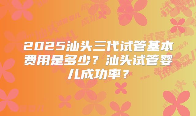 2025汕头三代试管基本费用是多少?汕头试管婴儿成功率?