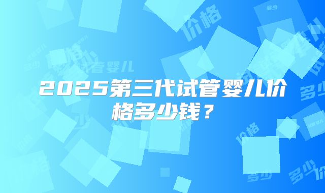 2025第三代试管婴儿价格多少钱?