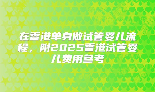 在香港单身做试管婴儿流程，附2025香港试管婴儿费用参考