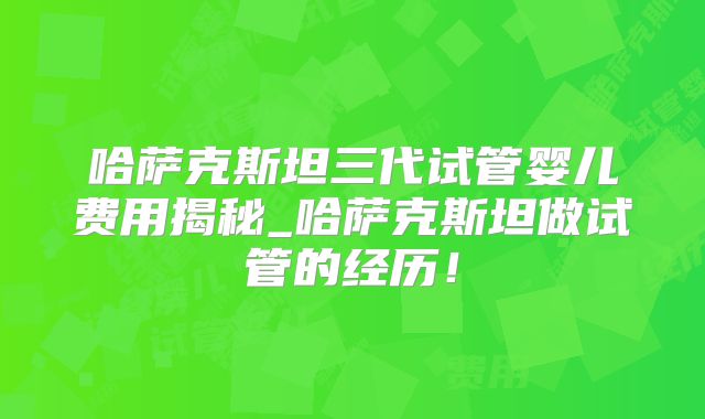 哈萨克斯坦三代试管婴儿费用揭秘_哈萨克斯坦做试管的经历！