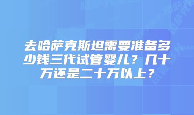 去哈萨克斯坦需要准备多少钱三代试管婴儿?几十万还是二十万以上?