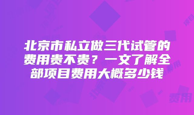 北京市私立做三代试管的费用贵不贵?一文了解全部项目费用大概多少钱