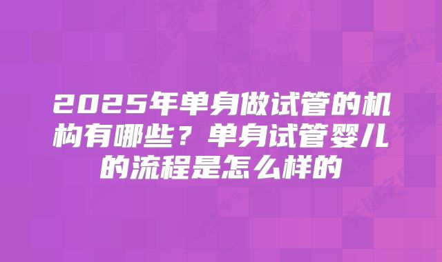 2025年单身做试管的机构有哪些?单身试管婴儿的流程是怎么样的