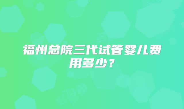 福州总院三代试管婴儿费用多少?