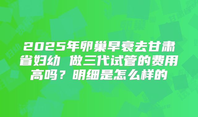 2025年卵巢早衰去甘肃省妇幼 做三代试管的费用高吗?明细是怎么样的