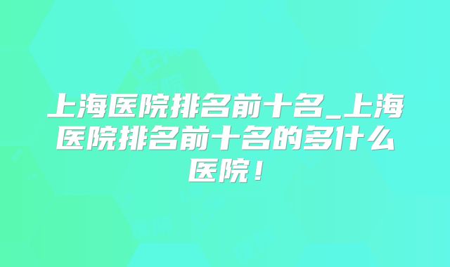 上海医院排名前十名_上海医院排名前十名的多什么医院！