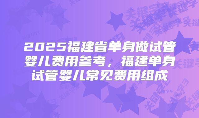 2025福建省单身做试管婴儿费用参考，福建单身试管婴儿常见费用组成