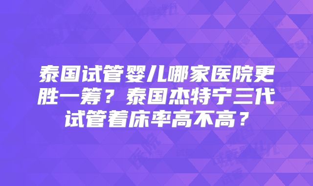 泰国试管婴儿哪家医院更胜一筹？泰国杰特宁三代试管着床率高不高？