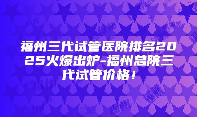福州三代试管医院排名2025火爆出炉-福州总院三代试管价格!