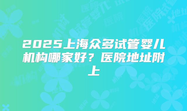 2025上海众多试管婴儿机构哪家好？医院地址附上