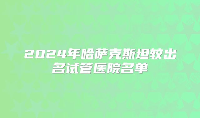 2024年哈萨克斯坦较出名试管医院名单