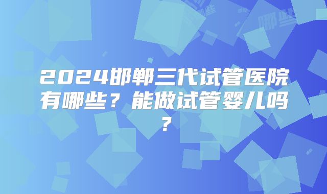 2024邯郸三代试管医院有哪些?能做试管婴儿吗?