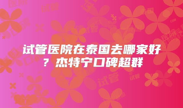 试管医院在泰国去哪家好?杰特宁口碑超群
