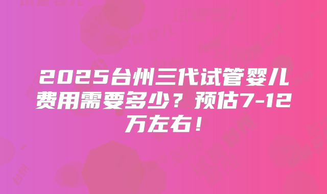 2025台州三代试管婴儿费用需要多少？预估7-12万左右！