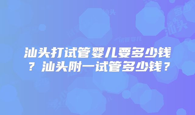 汕头打试管婴儿要多少钱？汕头附一试管多少钱？