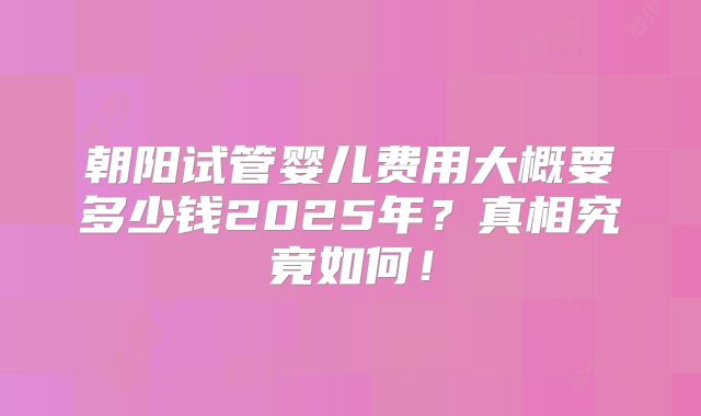 朝阳试管婴儿费用大概要多少钱2025年？真相究竟如何！
