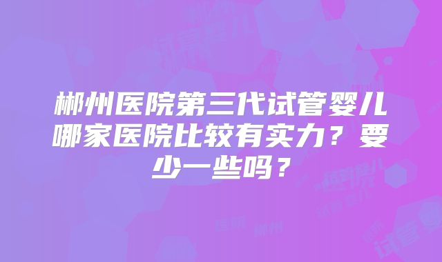 郴州医院第三代试管婴儿哪家医院比较有实力？要少一些吗？