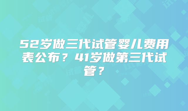52岁做三代试管婴儿费用表公布?41岁做第三代试管?