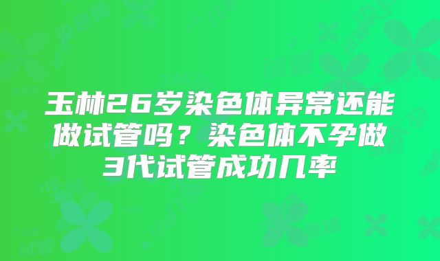 玉林26岁染色体异常还能做试管吗？染色体不孕做3代试管成功几率