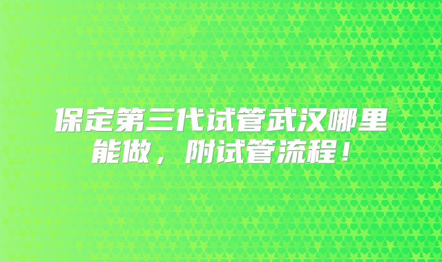 保定第三代试管武汉哪里能做，附试管流程！