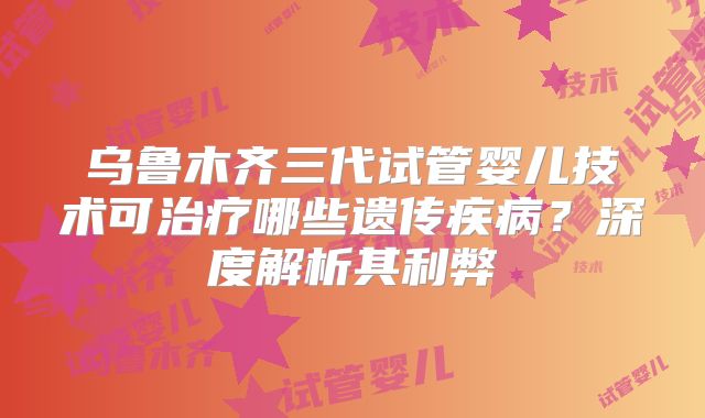 乌鲁木齐三代试管婴儿技术可治疗哪些遗传疾病？深度解析其利弊