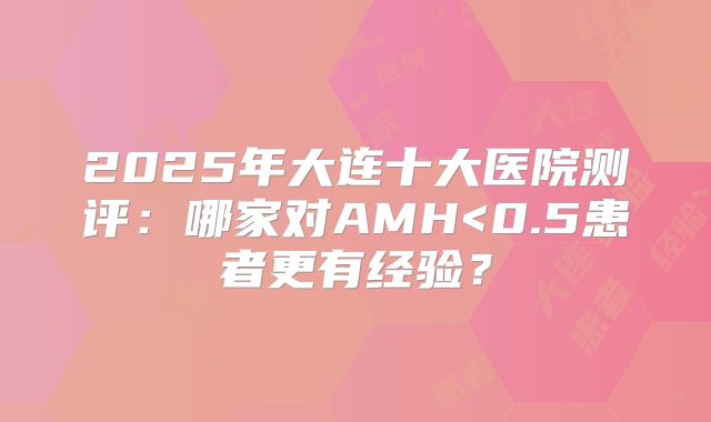 2025年大连十大医院测评:哪家对AMH<0.5患者更有经验?