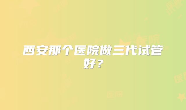 西安那个医院做三代试管好？