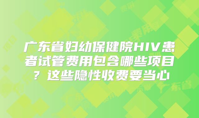 广东省妇幼保健院HIV患者试管费用包含哪些项目?这些隐性收费要当心