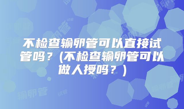 不检查输卵管可以直接试管吗？(不检查输卵管可以做人授吗？)