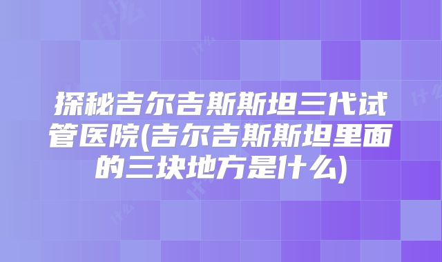 探秘吉尔吉斯斯坦三代试管医院(吉尔吉斯斯坦里面的三块地方是什么)
