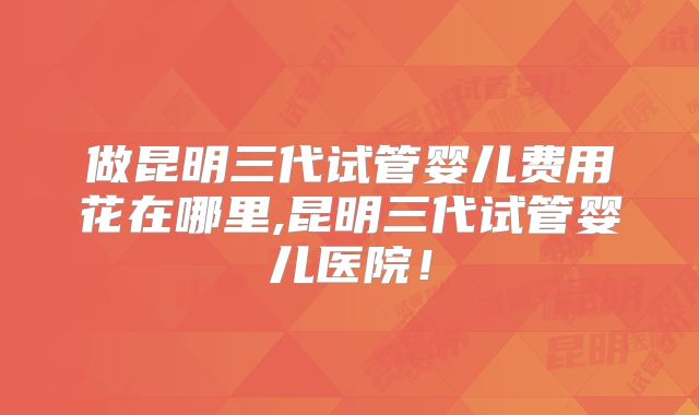 做昆明三代试管婴儿费用花在哪里,昆明三代试管婴儿医院!