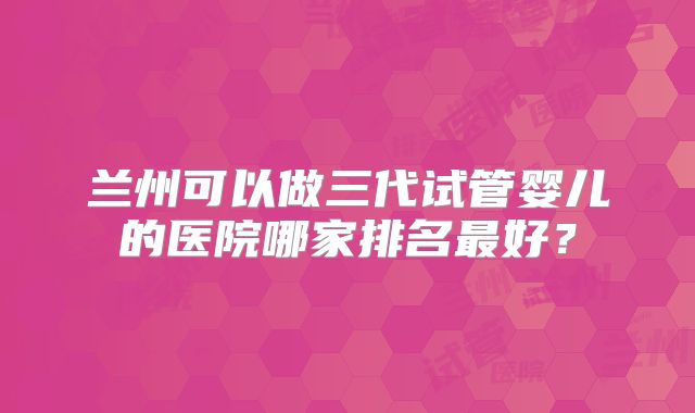兰州可以做三代试管婴儿的医院哪家排名最好?