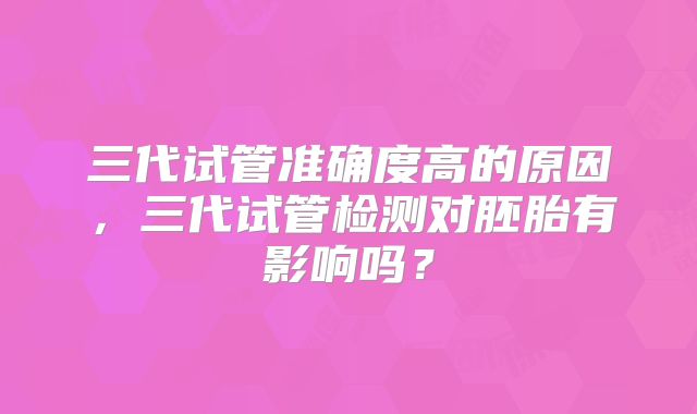 三代试管准确度高的原因,三代试管检测对胚胎有影响吗?