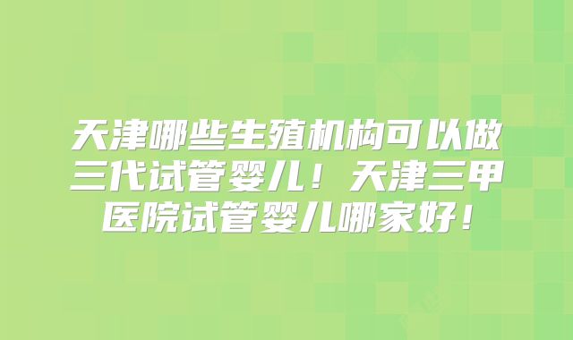 天津哪些生殖机构可以做三代试管婴儿！天津三甲医院试管婴儿哪家好！