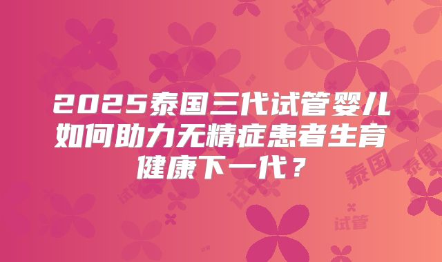 2025泰国三代试管婴儿如何助力无精症患者生育健康下一代?