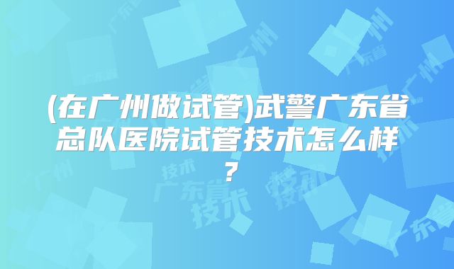 (在广州做试管)武警广东省总队医院试管技术怎么样?