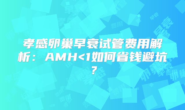 孝感卵巢早衰试管费用解析：AMH<1如何省钱避坑？