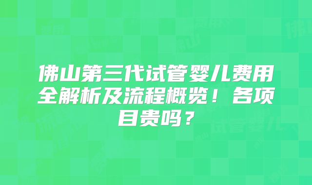 佛山第三代试管婴儿费用全解析及流程概览!各项目贵吗?
