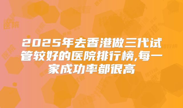 2025年去香港做三代试管较好的医院排行榜,每一家成功率都很高