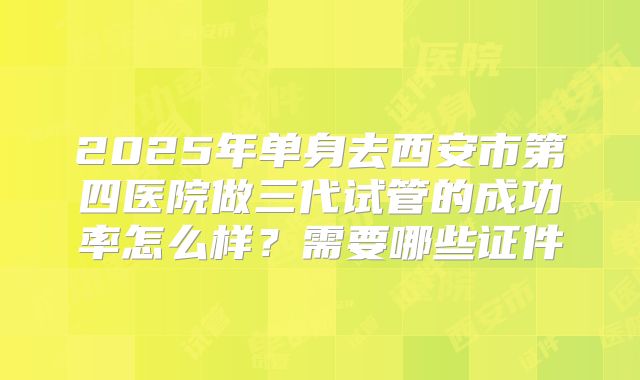 2025年单身去西安市第四医院做三代试管的成功率怎么样？需要哪些证件