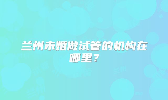 兰州未婚做试管的机构在哪里?