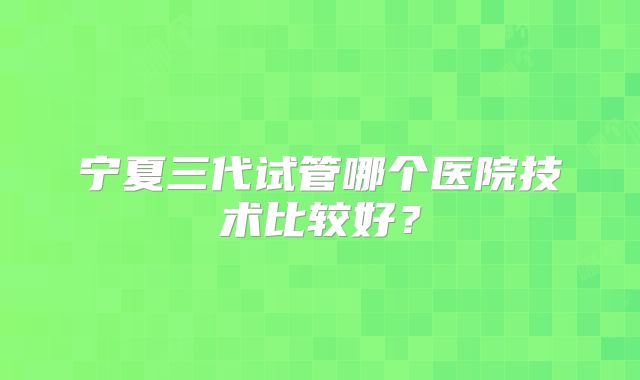 宁夏三代试管哪个医院技术比较好？