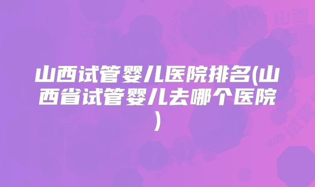 山西试管婴儿医院排名(山西省试管婴儿去哪个医院)