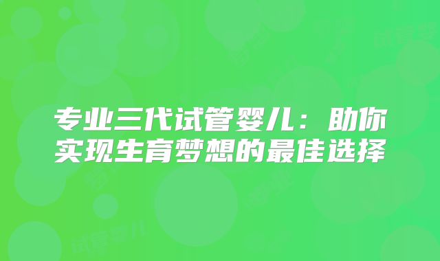 专业三代试管婴儿：助你实现生育梦想的最佳选择
