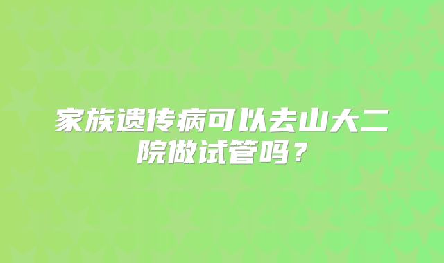 家族遗传病可以去山大二院做试管吗?