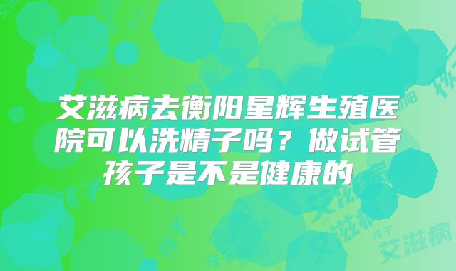 艾滋病去衡阳星辉生殖医院可以洗精子吗?做试管孩子是不是健康的