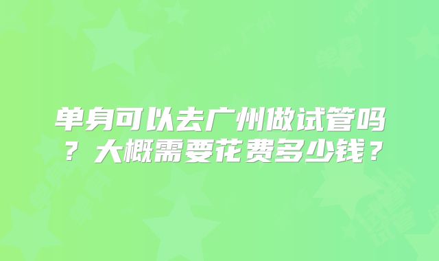 单身可以去广州做试管吗?大概需要花费多少钱?