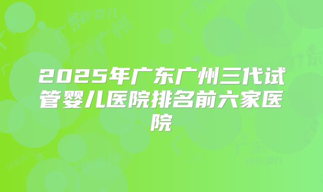 2025年广东广州三代试管婴儿医院排名前六家医院