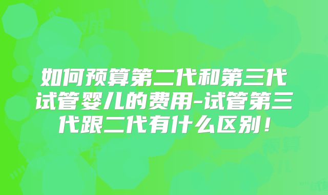 如何预算第二代和第三代试管婴儿的费用-试管第三代跟二代有什么区别！