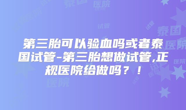 第三胎可以验血吗或者泰国试管-第三胎想做试管,正规医院给做吗？！
